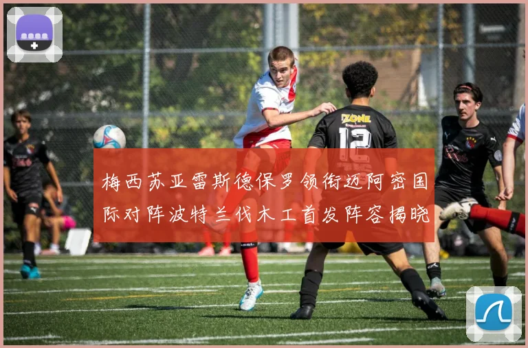 梅西苏亚雷斯德保罗领衔迈阿密国际对阵波特兰伐木工首发阵容揭晓