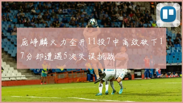 庞峥麟火力全开11投7中高效砍下17分却遭遇5次失误挑战