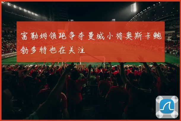 富勒姆领跑争夺曼城小将奥斯卡鲍勃多特也在关注