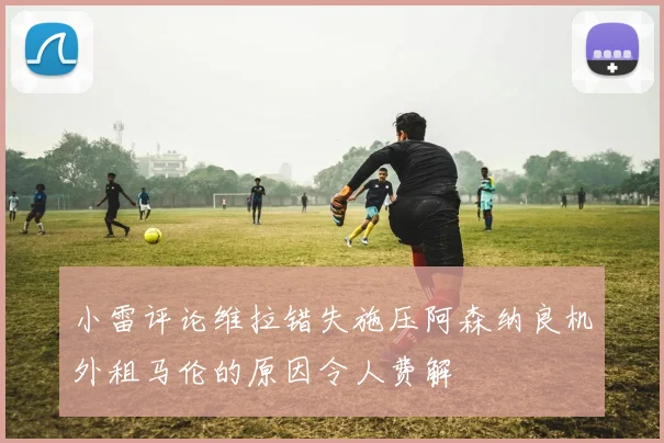 小雷评论维拉错失施压阿森纳良机外租马伦的原因令人费解