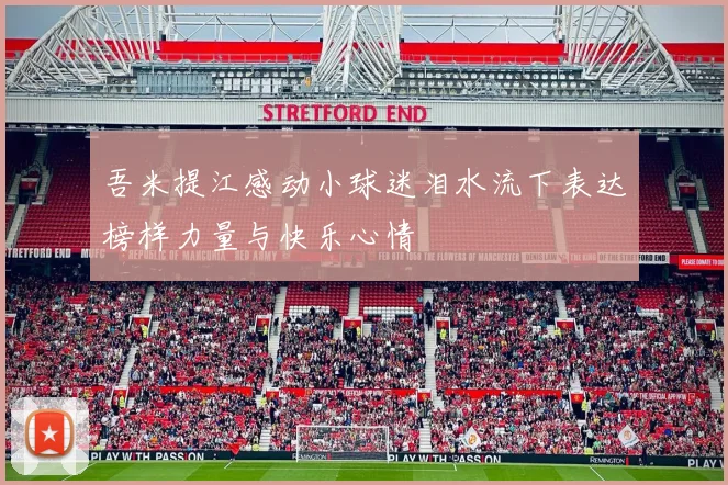 吾米提江感动小球迷泪水流下表达榜样力量与快乐心情