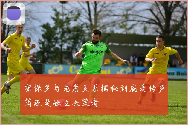 富保罗与老詹关系揭秘到底是传声筒还是独立决策者