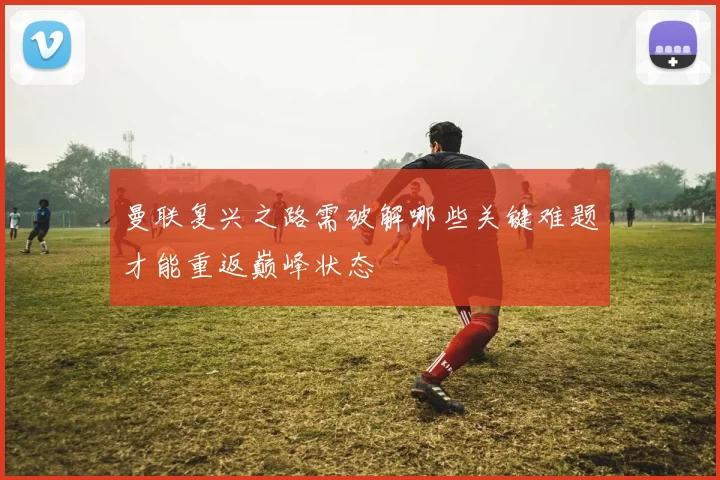 曼联复兴之路需破解哪些关键难题才能重返巅峰状态