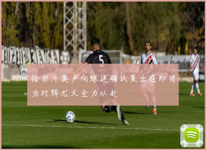 恰尔汗奥卢向球迷确认复出在即将为对阵尤文全力以赴