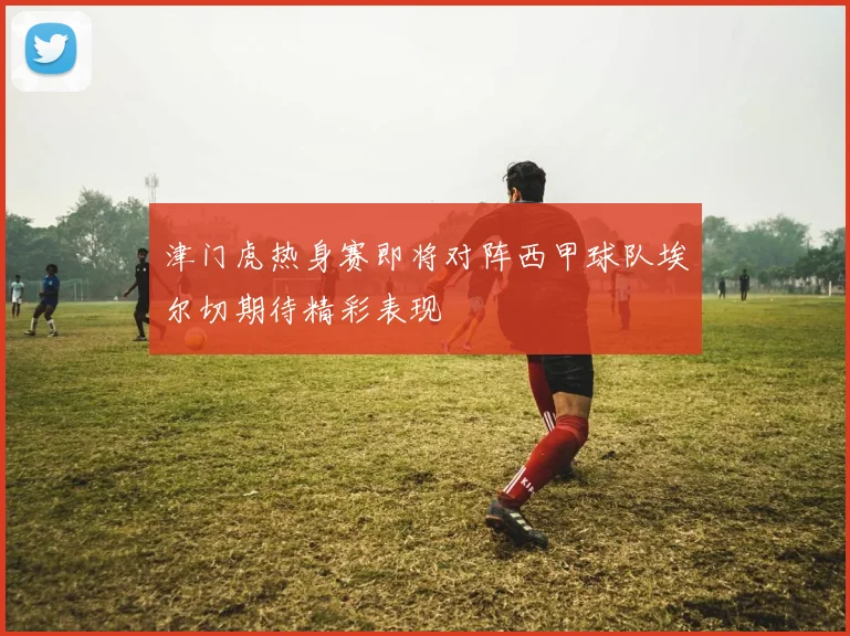 津门虎热身赛即将对阵西甲球队埃尔切期待精彩表现