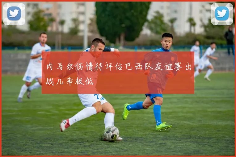 内马尔伤情待评估巴西队友谊赛出战几率极低