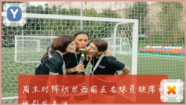 周末对阵切尔西前五名球员缺席训练引发关注