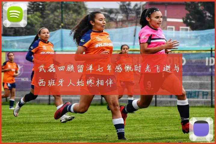 武磊回顾留洋七年感慨时光飞逝与西班牙人始终相伴