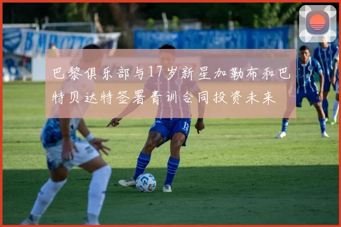 巴黎俱乐部与17岁新星加勒布和巴特贝达特签署青训合同投资未来