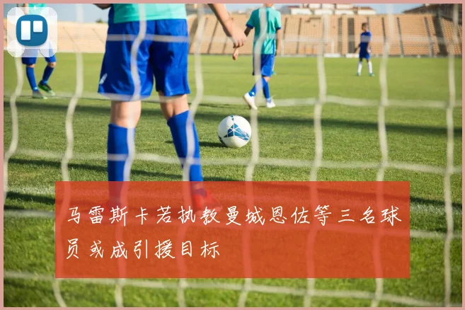 马雷斯卡若执教曼城恩佐等三名球员或成引援目标