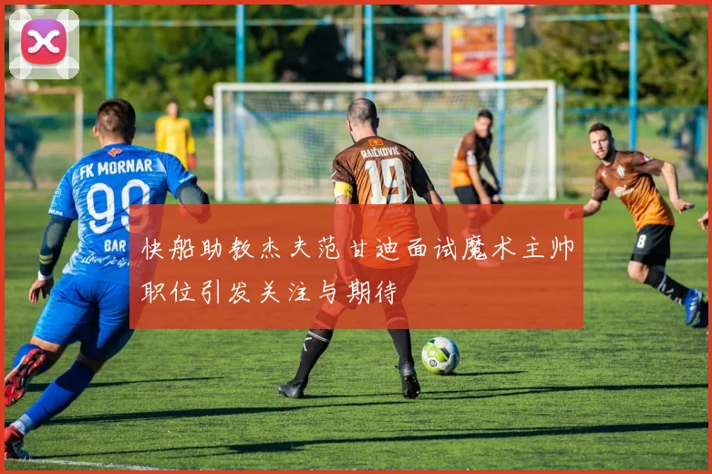 快船助教杰夫范甘迪面试魔术主帅职位引发关注与期待