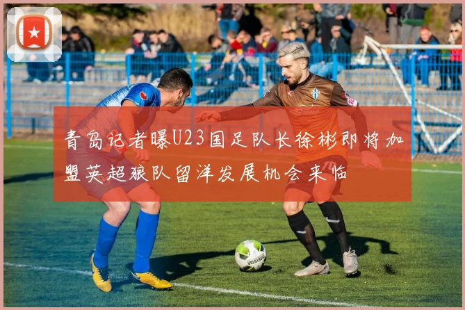 青岛记者曝U23国足队长徐彬即将加盟英超狼队留洋发展机会来临