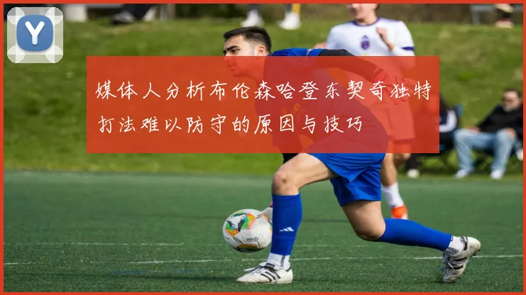媒体人分析布伦森哈登东契奇独特打法难以防守的原因与技巧