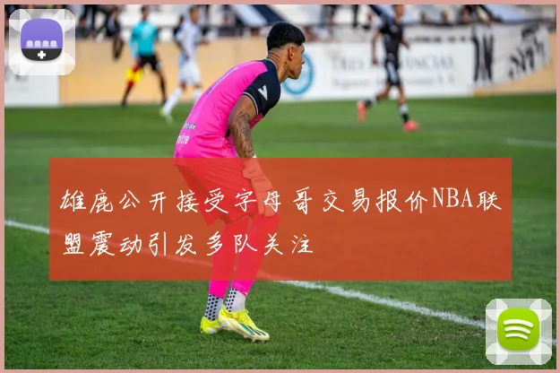 雄鹿公开接受字母哥交易报价NBA联盟震动引发多队关注