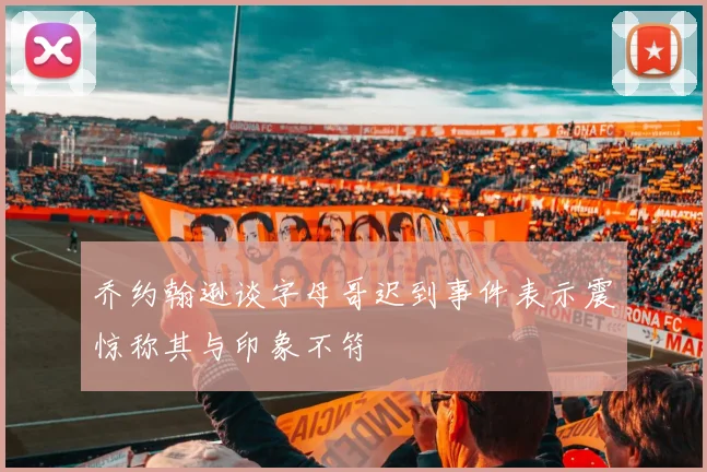 乔约翰逊谈字母哥迟到事件表示震惊称其与印象不符